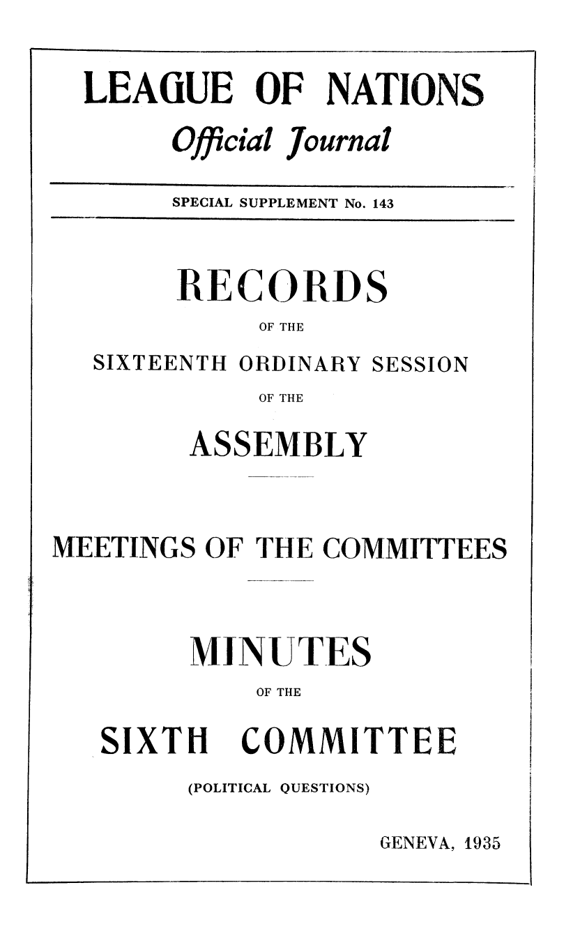 handle is hein.unl/offjrnsup0143 and id is 1 raw text is: LEAGUE OF NATIONS
Official Journal
SPECIAL SUPPLEMENT No. 143

RECORDS
OF THE

SIXTEENTH ORDINARY

SESSION

OF THE
ASSEMBLY

MEETINGS OF THE COMMITTEES
MINUTES
OF THE

SIXTH

COMMITTEE

(POLITICAL QUESTIONS)

GENEVA, 1935


