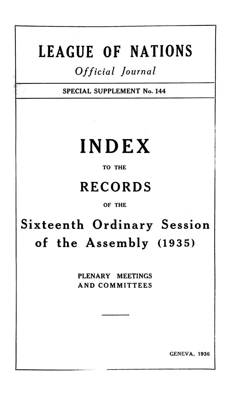 handle is hein.unl/offjrnsup0144 and id is 1 raw text is: LEAGUE OF NATIONS
Official Journal
SPECIAL SUPPLEMENT No. 144
INDEX
TO THE
RECORDS
OF THE

Sixteenth Ordinary
of the Assembly
PLENARY MEETINGS
AND COMMITTEES

Session
(1935)

GENEVA, 1936


