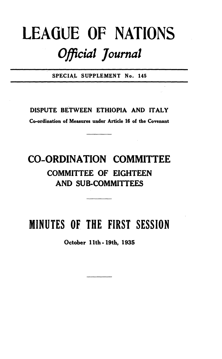 handle is hein.unl/offjrnsup0145 and id is 1 raw text is: LEAGUE OF NATIONS
Official Journal
SPECIAL SUPPLEMENT No. 145

DISPUTE BETWEEN ETHIOPIA AND ITALY
Co-ordination of Measures under Article 16 of the Covenant
CO-ORDINATION COMMITTEE
COMMITTEE OF EIGHTEEN
AND SUB-COMMITTEES
MINUTES OF THE FIRST SESSION

October I Ith - 19th, 1935


