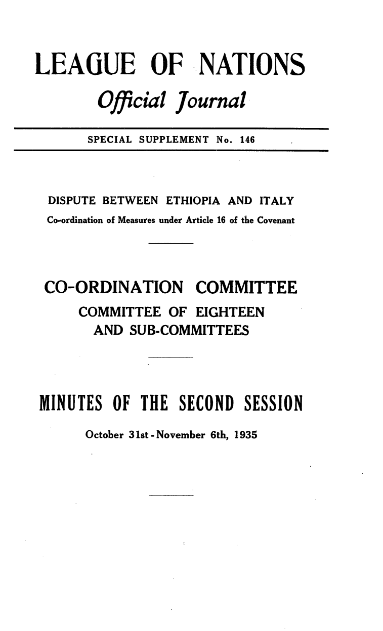 handle is hein.unl/offjrnsup0146 and id is 1 raw text is: LEAGUE      OF ..NATIONS
Official Journal
SPECIAL SUPPLEMENT No. 146

DISPUTE BETWEEN ETHIOPIA AND ITALY
Co-ordination of Measures under Article 16 of the Covenant
CO-ORDINATION COMMITTEE
COMMITTEE OF EIGHTEEN
AND SUB-COMMITTEES
MINUTES OF THE SECOND SESSION

October 31st - November 6th, 1935


