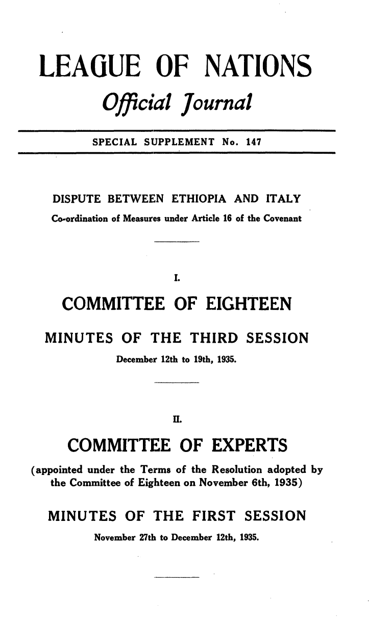 handle is hein.unl/offjrnsup0147 and id is 1 raw text is: LEAGUE OF NATIONS
Official Journal
SPECIAL SUPPLEMENT No. 147

DISPUTE BETWEEN ETHIOPIA AND ITALY
Co-ordination of Measures under Article 16 of the Covenant
COMMITTEE OF EIGHTEEN
MINUTES OF THE THIRD SESSION
December 12th to 19th, 1935.
HI.
COMMITTEE OF EXPERTS
(appointed under the Terms of the Resolution adopted by
the Committee of Eighteen on November 6th, 1935)
MINUTES OF THE FIRST SESSION
November 27th to December 12th, 1935.



