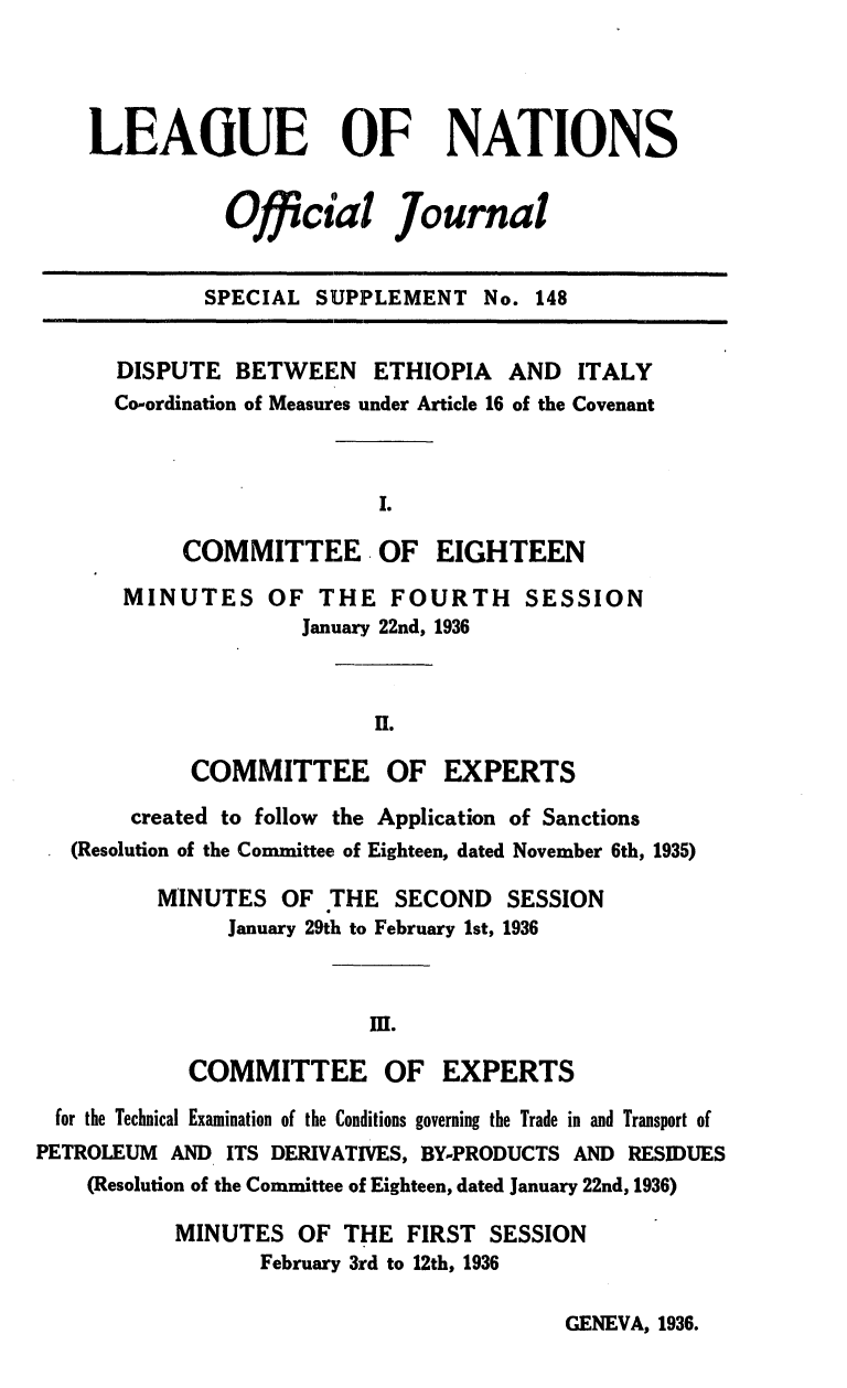 handle is hein.unl/offjrnsup0148 and id is 1 raw text is: LEAGUE OF NATIONS
Official Journal
SPECIAL SUPPLEMENT No. 148
DISPUTE BETWEEN ETHIOPIA AND ITALY
Co-ordination of Measures under Article 16 of the Covenant
I.
COMMITTEE OF EIGHTEEN
MINUTES OF THE FOURTH SESSION
January 22nd, 1936
H.
COMMITTEE OF EXPERTS
created to follow the Application of Sanctions
(Resolution of the Committee of Eighteen, dated November 6th, 1935)
MINUTES OF THE SECOND SESSION
January 29th to February 1st, 1936
M.
COMMITTEE OF EXPERTS
for the Technical Examination of the Conditions governing the Trade in and Transport of
PETROLEUM AND ITS DERIVATIVES, BY-PRODUCTS AND RESIDUES
(Resolution of the Committee of Eighteen, dated January 22nd, 1936)
MINUTES OF THE FIRST SESSION
February 3rd to 12th, 1936

GENEVA, 1936.


