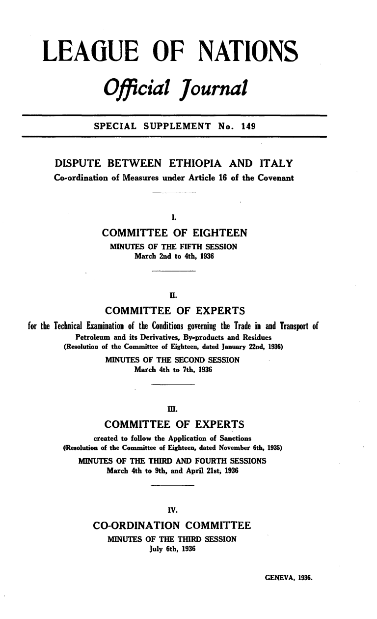 handle is hein.unl/offjrnsup0149 and id is 1 raw text is: LEAGUE OF NATIONS
Official Journal
SPECIAL SUPPLEMENT No. 149
DISPUTE BETWEEN ETHIOPIA AND ITALY
Co-ordination of Measures under Article 16 of the Covenant
I.
COMMITTEE OF EIGHTEEN
MINUTES OF THE FIFTH SESSION
March 2nd to 4th, 1936
H.
COMMITTEE OF EXPERTS
for the Technical Examination of the Conditions governing the Trade in and Transport of
Petroleum and its Derivatives, Byproducts and Residues
(Resolution of the Committee of Eighteen, dated January 22nd, 1936)
MINUTES OF THE SECOND SESSION
March 4th to 7th, 1936
mn.
COMMITTEE OF EXPERTS
created to follow the Application of Sanctions
(Resolution of the Committee of Eighteen, dated November 6th, 1935)
MINUTES OF THE THIRD AND FOURTH SESSIONS
March 4th to 9th, and April 21st, 1936
IV.
CO-ORDINATION COMMITTEE
MINUTES OF THE THIRD SESSION
July 6th, 1936

GENEVA, 1936.


