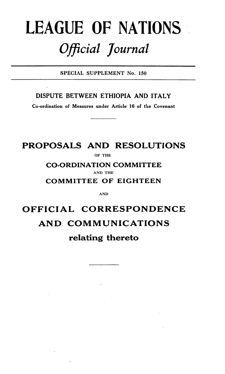 handle is hein.unl/offjrnsup0150 and id is 1 raw text is: LEAGUE OF NATIONS

Official

Journal

SPECIAL SUPPLEMENT No. 150

DISPUTE BETWEEN ETHIOPIA AND ITALY
Co-ordination of Measures under Article 16 of the Covenant

PROPOSALS

AND

RESOLUTIONS

OF THE

CO-ORDINATION COMMITTEE
AND THE
COMMITTEE OF EIGHTEEN
AND

OFFICIA
AND

CORRESPONDENCE

COMMUNICATIONS
relating thereto

L


