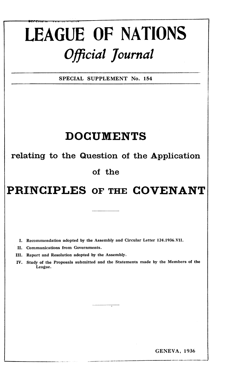 handle is hein.unl/offjrnsup0154 and id is 1 raw text is: LEAGUE OF NATIONS
Official Journal
SPECIAL SUPPLEMENT No. 154

DOCUMENTS
relating to the Question of the Application
of the
PRINCIPLES OF THE COVENANT
I. Recommendation adopted by the Assembly and Circular Letter 124.1936.VII.
II. Communications from Governments.
III. Report and Resolution adopted by the Assembly.
IV. Study of the Proposals submitted and the Statements made by the Members of the
League.

GENEVA, 1936


