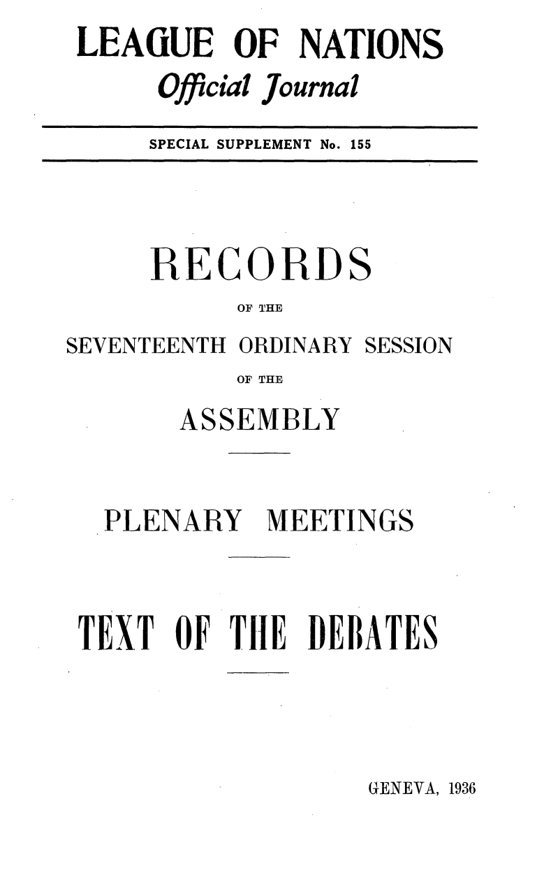handle is hein.unl/offjrnsup0155 and id is 1 raw text is: LEAGUE OF NATIONS
Official Journal
SPECIAL SUPPLEMENT No. 155

RECORDS
OF THE

SEVENTEENTH ORDINARY

SESSION

OF THE
ASSEMBLY

PLENARY

MEETINGS

TEXT OF TH1E DEBATES

GENEVA, 1936


