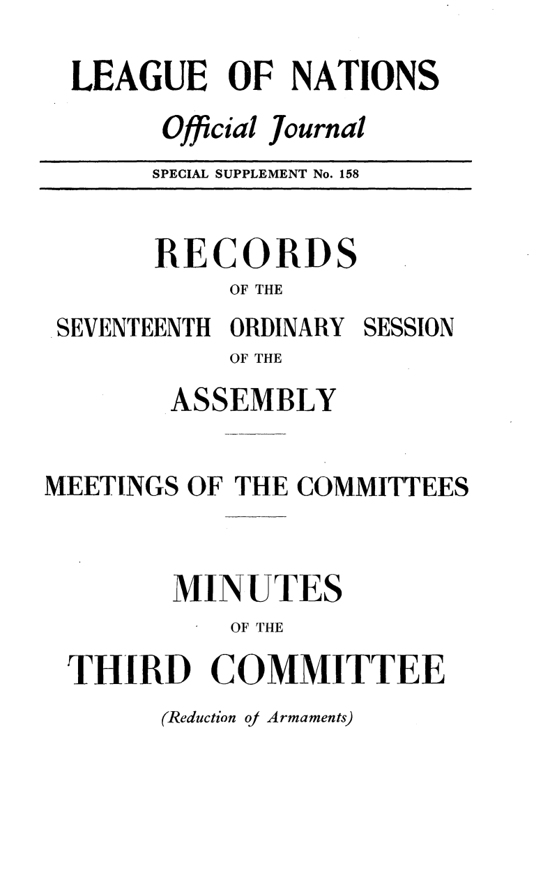 handle is hein.unl/offjrnsup0158 and id is 1 raw text is: LEAGUE OF NATIONS
Official Journal
SPECIAL SUPPLEMENT No. 158

RECORDS
OF THE
SEVENTEENTH ORDINARY SESSION
OF THE
ASSEMBLY
MEETINGS OF THE COMMITTEES
MINUTES
OF THE
THIRD COMMITTEE

(Reduction oj Armaments)


