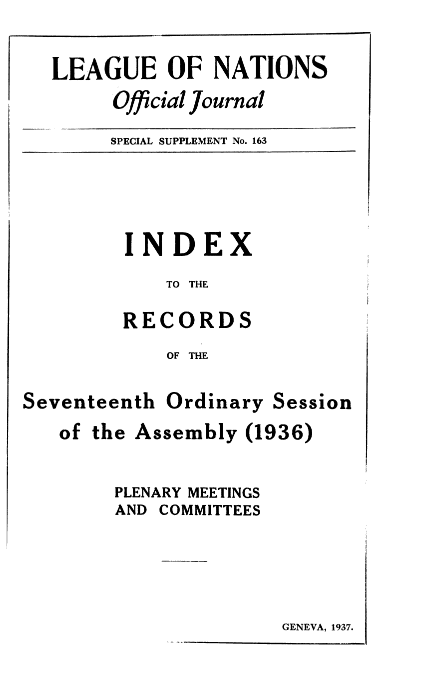 handle is hein.unl/offjrnsup0163 and id is 1 raw text is: LEAGUE OF NATIONS
Official journal
SPECIAL SUPPLEMENT No. 163

INDEX
TO THE
RECORDS
OF THE

Seventeenth

Ordinary

Session

of the Assembly (1936)
PLENARY MEETINGS
AND COMMITTEES

GENEVA, 1937.



