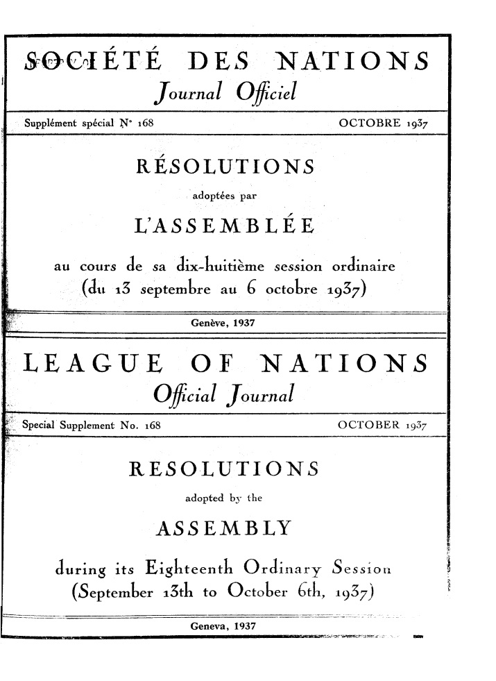 handle is hein.unl/offjrnsup0168 and id is 1 raw text is: S-&CIETE DES NATIONS
Journal Oficiel
Supplement sp6cial N' 168             OCTOBRE 1937
RESOLUTIONS
adoptes par
L'ASS EMB LEE
au cours de sa dix-huitieme session ordinaire
(du 13 septembre au 6 octobre 1937)
Genbve, 1937
LEAGUE OF NATIONS
Official Journal
Special Supplement No. 168            OCTOBER 1937
RESOLUTIONS
adopted by the
ASSEMBLY
during its Eighteenth Ordinary Sessior,
(September 13th to October 6th, 1937)
Geneva, 1937


