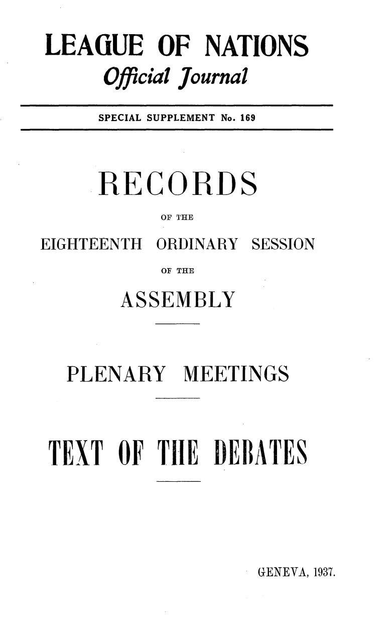 handle is hein.unl/offjrnsup0169 and id is 1 raw text is: LEAGUE OF NATIONS
Official Journal
SPECIAL SUPPLEMENT No. 169

RECORDS
OF THE

EIGHTEENTH ORDINARY

SESSION

OF THE
ASSEMBLY

PLENARY

MEETINGS

TEXT OF THIE DEBATES

GENEVA, 1937.


