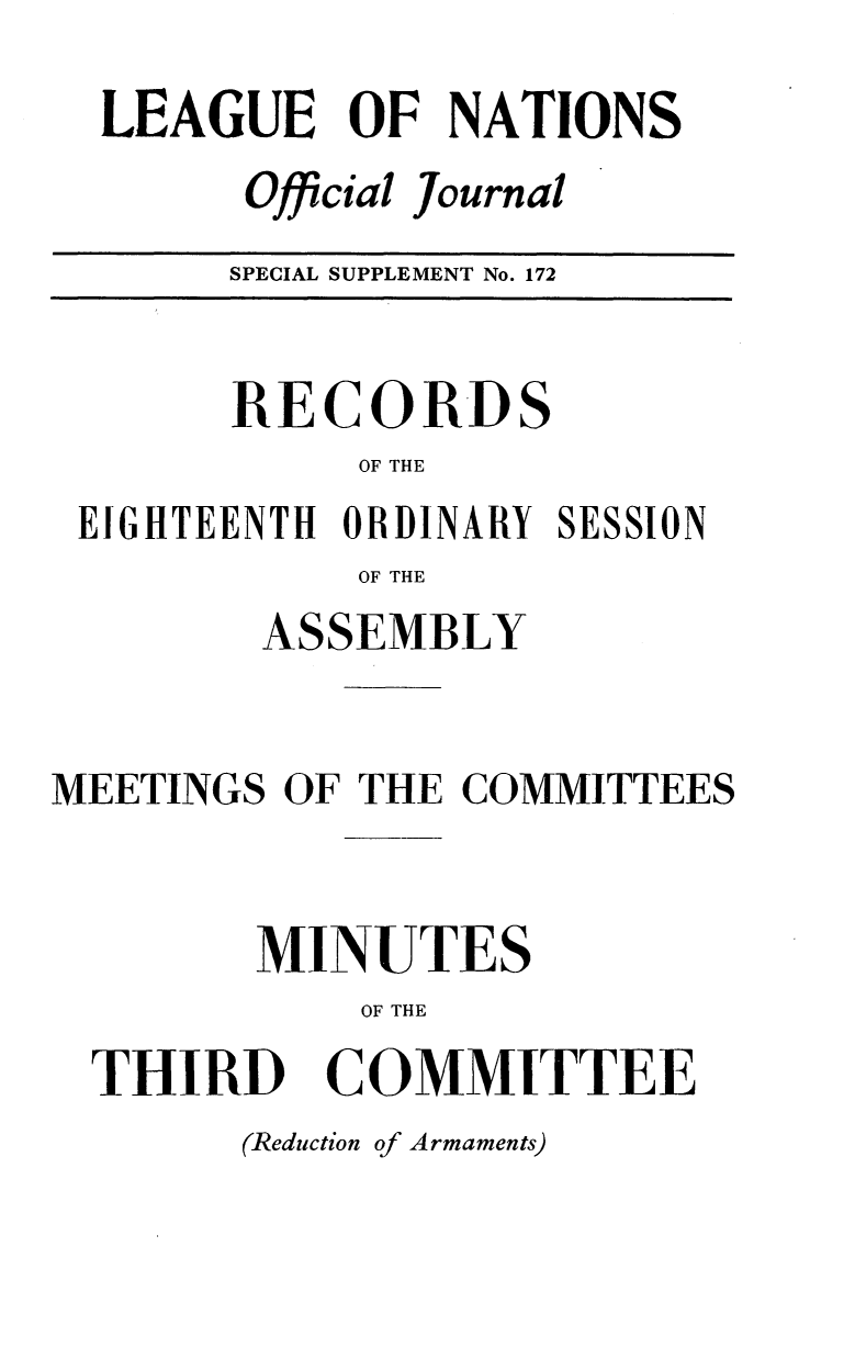handle is hein.unl/offjrnsup0172 and id is 1 raw text is: LEAGUE OF NATIONS
Official Journal
SPECIAL SUPPLEMENT No. 172

RECORDS
OF THE
EIGHTEENTH ORDINARY SESSION
OF THE
ASSEMBLY
MEETINGS OF THE COMMITTEES
MINUTES
OF THE
THIRD COMMITTEE

(Reduction of Armaments)


