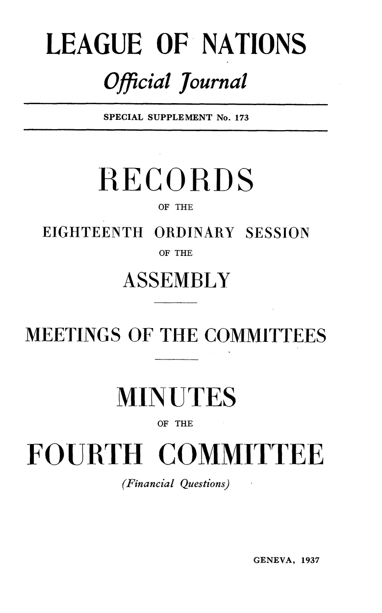 handle is hein.unl/offjrnsup0173 and id is 1 raw text is: LEAGUE OF NATIONS
Official Journal

SPECIAL SUPPLEMENT No. 173

RECORDS
OF THE
EIGHTEENTH ORDINARY SESSION
OF THE
ASSEMBLY
MEETINGS OF THE COMMITTEES
MINUTES
OF THE
FOURTH COMMITTEE
(Financial Questions)

GENEVA, 1937


