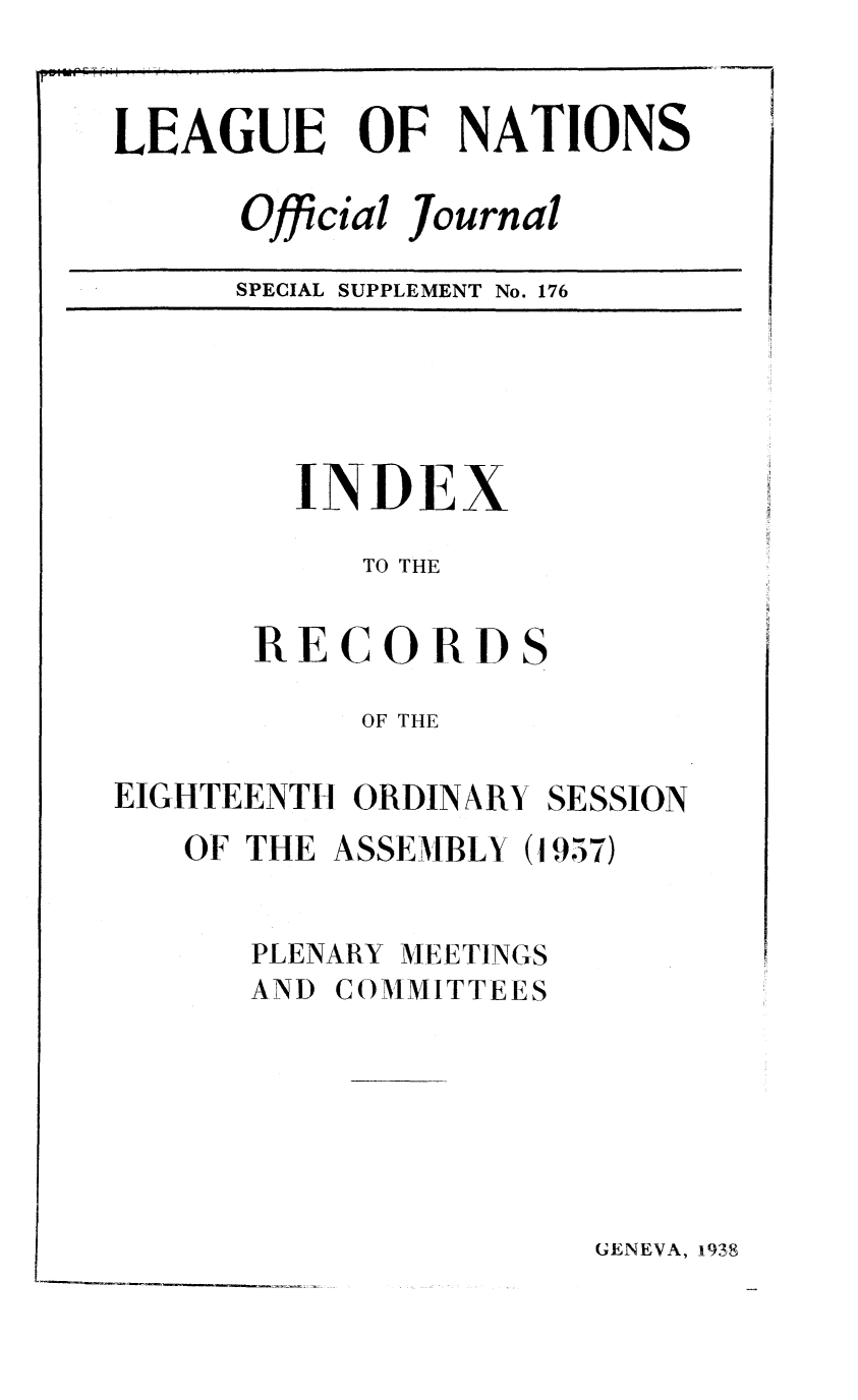 handle is hein.unl/offjrnsup0176 and id is 1 raw text is: LEAGUE OF NATIONS
Official Journal
SPECIAL SUPPLEMENT No. 176

INDEX
TO THE
RECORDS
OF THE
EIGHTEENTH ORDINARY SESSION
OF THE ASSEMBLY (1957)
PLENARY MEETINGS
AND COMMITTEES

GENEVA, 938


