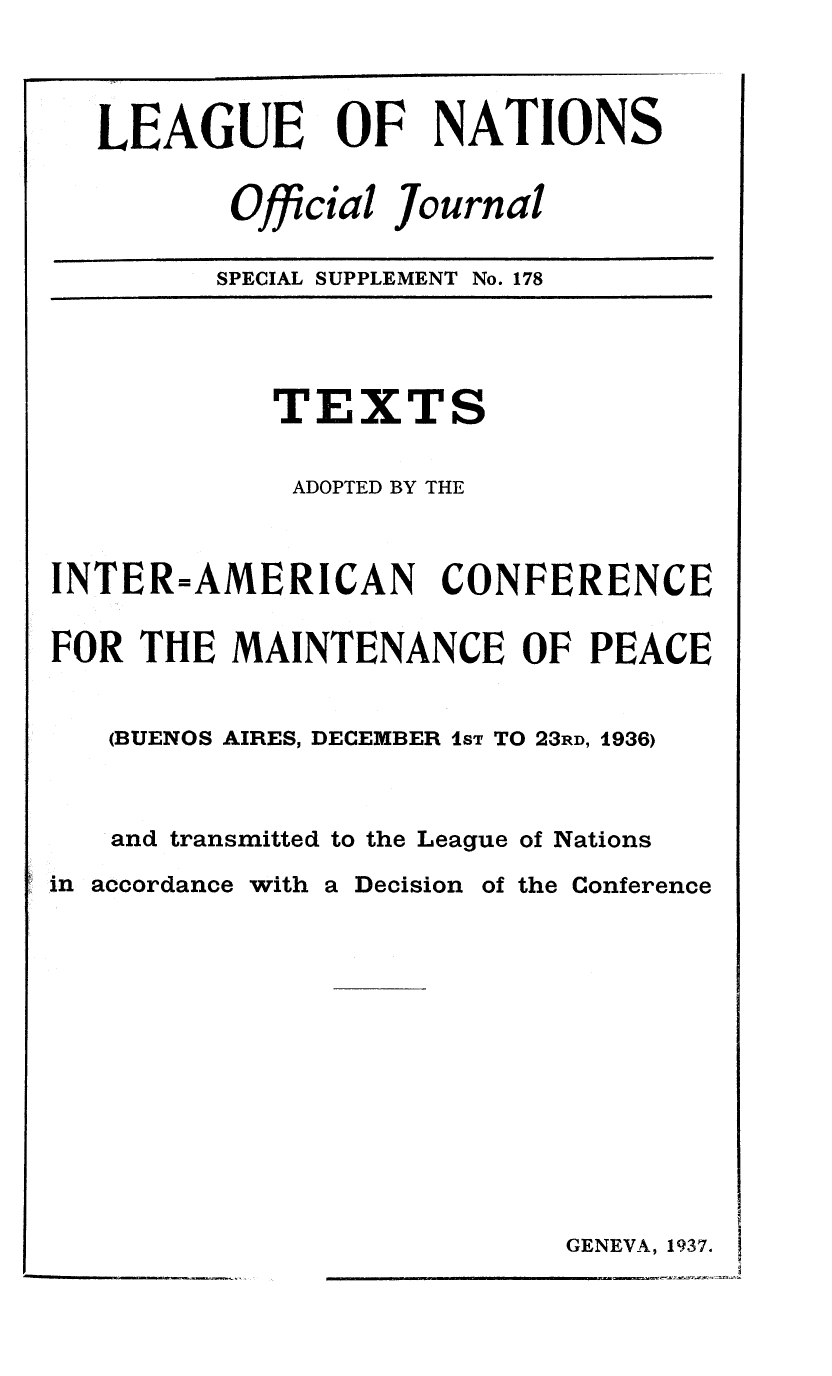 handle is hein.unl/offjrnsup0178 and id is 1 raw text is: LEAGUE OF NATIONS
Official Journal
SPECIAL SUPPLEMENT No. 178

TEXT

S

ADOPTED BY THE
INTER=AMERICAN CONFERENCE
FOR THE MAINTENANCE OF PEACE
(BUENOS AIRES, DECEMBER 1ST TO 23RD, 1936)
and transmitted to the League of Nations

in accordance with

a Decision

of the Conference

GENEVA, 1937.


