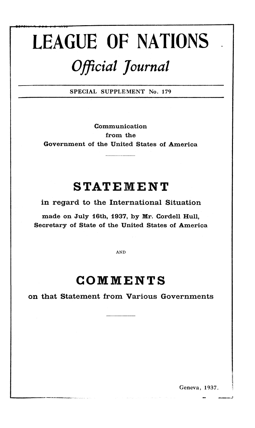 handle is hein.unl/offjrnsup0179 and id is 1 raw text is: LEAGUE OF NATIONS
Official Journal
SPECIAL SUPPLEMENT No. 179

Communication
from the
Government of the United States of America
STATEMENT
in regard to the International Situation
made on July 16th, 1937, by Mr. Cordell Hull,
Secretary of State of the United States of America
AND
COMMENTS
on that Statement from Various Governments

Geneva, 1937.

-   - -q


