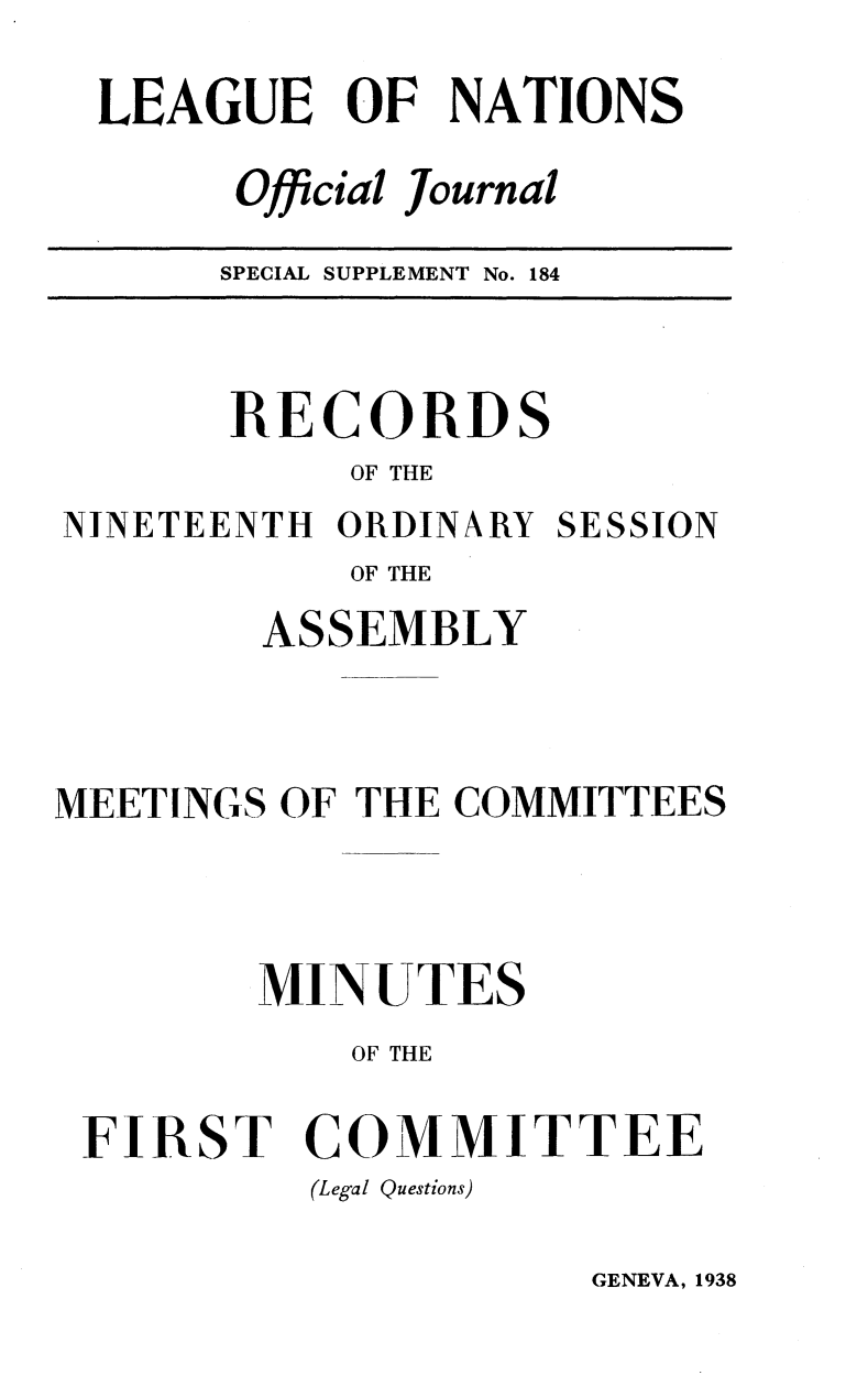 handle is hein.unl/offjrnsup0184 and id is 1 raw text is: LEAGUE OF NATIONS
Official Journal
SPECIAL SUPPLEMENT No. 184

RECORDS
OF THE
NINETEENTH ORDINARY SESSION
OF THE
ASSEMBLY
MEETINGS OF THE COMMITTEES
MINUTES
OF THE
FIRST COMMITTEE
(Legal Questions)

GENEVA, 1938


