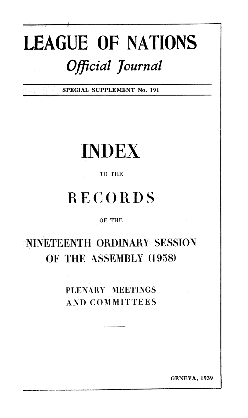 handle is hein.unl/offjrnsup0191 and id is 1 raw text is: LEAGUE OF NATIONS
Official Journal
SPECIAL SUPPLEMENT No. 191

INDEX
TO THE
RECORDS
OF THE

NINETEENTH ORDINARY

SESSION

OF THE ASSEMBLY (1958)

PLENARY

MEETINGS

AND COMMITTEES

GENEVA, 1939


