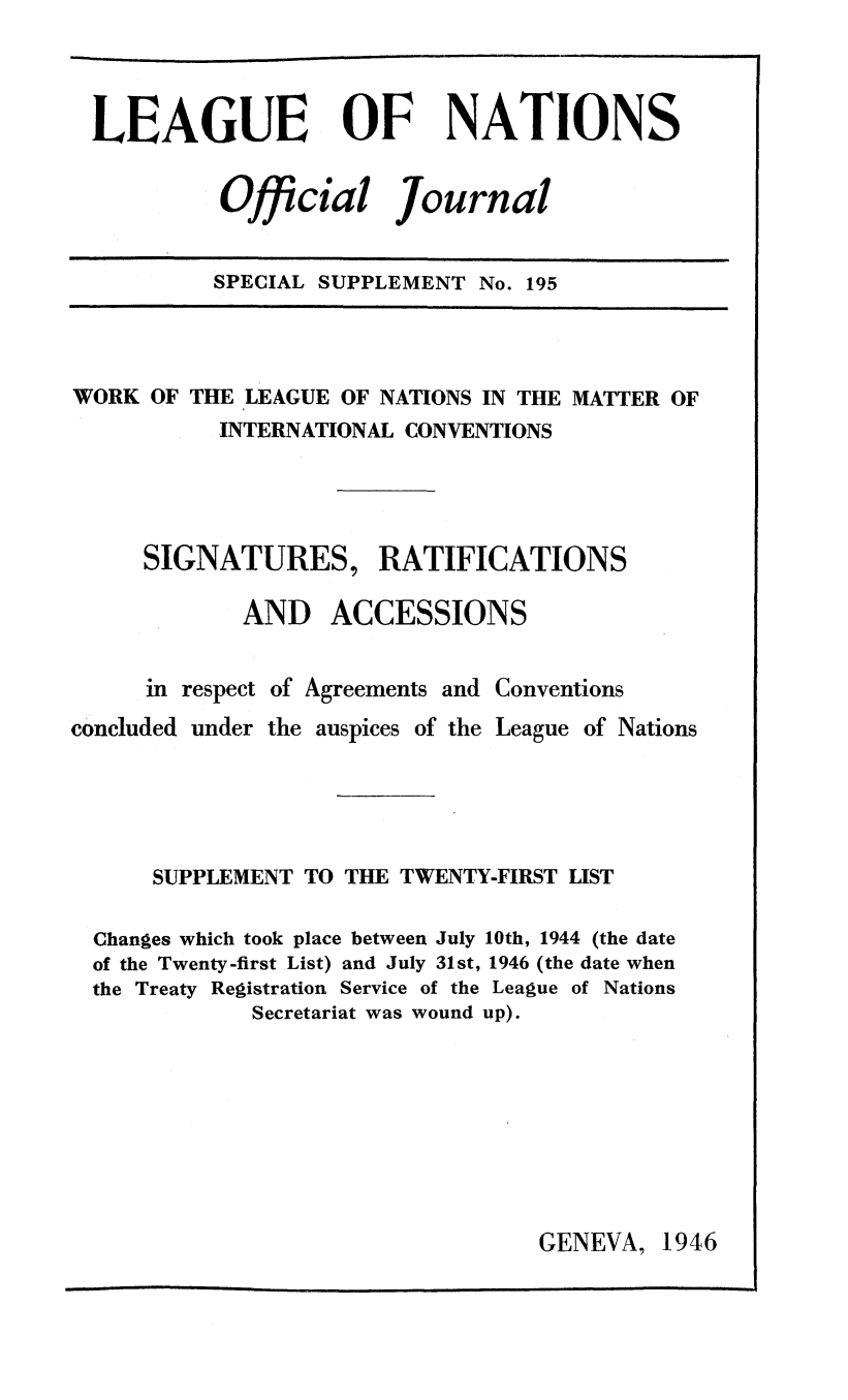 handle is hein.unl/offjrnsup0195 and id is 1 raw text is: LEAGUE OF NATIONS
Official Journal
SPECIAL SUPPLEMENT No. 195

WORK OF THE LEAGUE OF NATIONS IN THE MATTER OF
INTERNATIONAL CONVENTIONS
SIGNATURES, RATIFICATIONS
AND ACCESSIONS
in respect of Agreements and Conventions
concluded under the auspices of the League of Nations
SUPPLEMENT TO THE TWENTY-FIRST LIST
Changes which took place between July 10th, 1944 (the date
of the Twenty-first List) and July 31st, 1946 (the date when
the Treaty Registration Service of the League of Nations
Secretariat was wound up).

GENEVA, 1946


