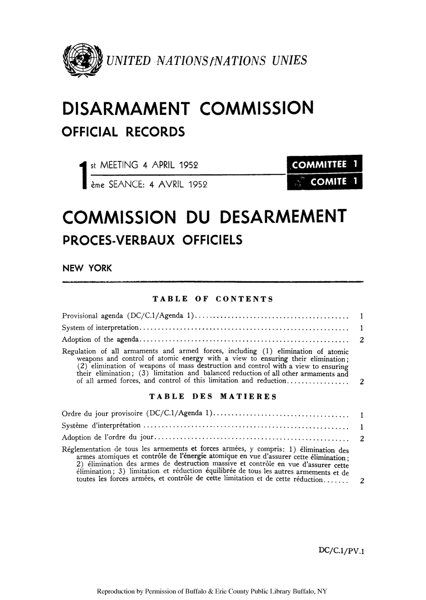 handle is hein.unl/ofrecds0001 and id is 1 raw text is: UNITED NATIONSINATIONS UNIES
DISARMAMENT COMMISSION
OFFICIAL RECORDS

1st MEETING 4 APRIL 1952
eme SEANCE: 4 AVRIL 1952

COMMISSION DU DESARMEMENT
PROCES-VERBAUX OFFICIELS
NEW YORK

TABLE OF CONTENTS

Provisional agenda (DC/C.1/Agenda 1) ........................................
System  of  interpretation.........................................................
A doption  of  the  agenda.........................................................
Regulation of all armaments and armed forces, including (1) elimination of atomic
weapons and control of atomic energy with a view to ensuring their elimination;
(2) elimination of weapons of mass destruction and control with a view to ensuring
their elimination; (3) limitation and balanced reduction of all other armaments and
of all armed forces, and control of this limitation and reduction.................

TABLE DES MATIERES

Ordre du jour provisoire (DC/C.1/Agenda 1)..................................
Systime d'interpr6tation ....................................................
Adoption de l'ordre du jour .................................................
R6glementation de tous les armements et forces armies, y compris: 1) 61imination des
armes atomiques et contr6le de 1'6nergie atomique en vue d'assurer cette blimination;
2) 61imination des armes de destruction massive et contr6le en vue d'assurer cette
6limination; 3) limitation et r6duction 6quilibr6e de tous les autres armements et de
toutes les forces armies, et contr6le de cette limitation et de cette reduction ......

DC/C.1/PV.1

Reproduction by Permission of Buffalo & Erie County Public Library Buffalo, NY

1
1
2
2

1
1
2
2

'COMMITTEE 1
COMITE 1


