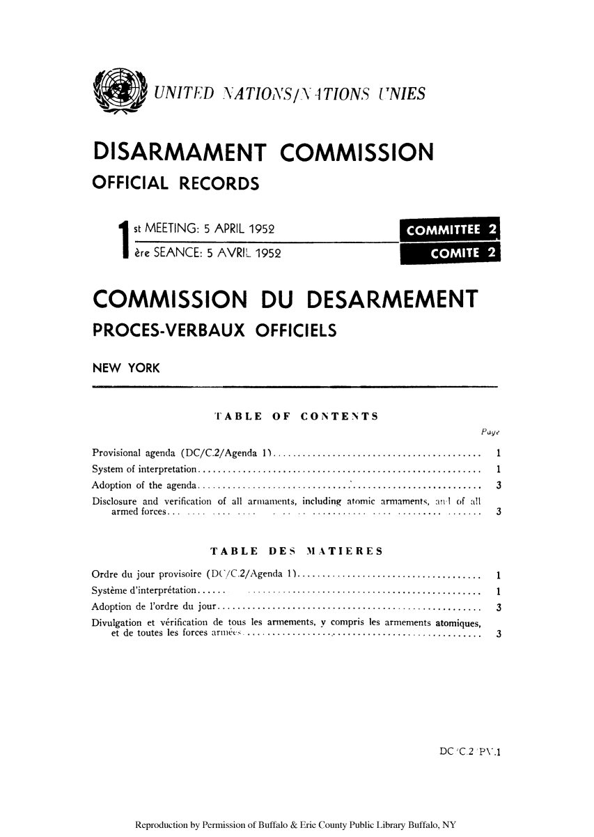 handle is hein.unl/ofrecds0002 and id is 1 raw text is: UNITED NATIONS/Y ]TIONS I NIES
DISARMAMENT COMMISSION
OFFICIAL RECORDS

1st MEETING: 5 APRIL 1952
re SEANCE: 5 AVRIL 1952

COMMISSION DU DESARMEMENT
PROCES-VERBAUX OFFICIELS
NEW YORK
TABLE OF CONTENTS
Page
Provisional agenda  (DC/C.2/Agenda   1)..........................................      1
System  of  interpretation.........................................................    1
A doption  of  the  agenda.........................................................    3
Disclosure and verification of all armaments, including atomic armaments, aIl of all
arm ed  forces...  ....  ....  ....  .  ..  ..  ............... ...... .......   3
TABLE DES MIATIERES
Ordre du jour provisoire (DC/C.2/Agenda 1) ....................................1
Systhm e  d'interpr6tation......  ...............................................     1
A doption  de  l'ordre  du  jour.....................................................  3
Divulgation et verification de tous les arnements, y compris les armements atomiques,
et de  toutes  les  forces  arn c  ................................................  3
DC'C.2 PV.1

Reproduction by Permission of Buffalo & Erie County Public Library Buffalo, NY

COMMITTEE 2
COMITE 2


