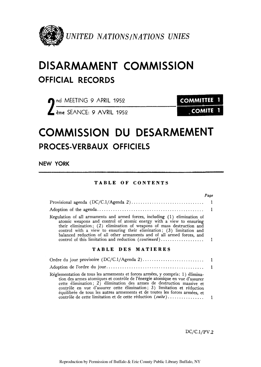 handle is hein.unl/ofrecds0003 and id is 1 raw text is: k UNITED NATIONS/NATIONS UNIES
DISARMAMENT COMMISSION
OFFICIAL RECORDS

2 nd MEETING 9 APRIL 1952
eme SEANCE: 9 AVRIL 1952

COMMISSION DU DESARMEMENT
PROCES-VERBAUX OFFICIELS
NEW YORK

TABLE OF CONTENTS

Page
Provisional agenda (DC/C.1/Agenda 2)  .............................. 1
Adoption of the agenda..   ......................................... 1
Regulation of all armaments and armed forces, including (1) elimination of
atomic weapons and control of atomic energy with a view to ensuring
their elimination; (2) elimination of weapons of mass destruction and
control with a view to ensuring their elimination; (3) limitation and
balanced reduction of all other armaments and of all armed forces, and
control of this limitation and reduction (continued) ...................  1
TABLE DES MATIERES
Ordre du jour provisoire (DC/C.1/Agenda 2) .......................... 1
Adoption de l'ordre du jour..  ..................................... 1
R6glementation de tous les armements et forces armbes, y compris: 1) 61imina-
tion des armes atomiques et contr6le de 1'6nergie atomique en vue d'assurer
cette 61imination; 2) 61imination des armes de destruction massive et
contr6le en vue d'assurer cette 61imination; 3) limitation et r6duction
6quilibr6e de tous les autres armements et de toutes les forces arm6es, et
contr6le de cette limitation et de cette r6duction (suite) ................1

DC/C.1/PV.2

Reproduction by Permission of Buffalo & Erie County Public Library Buffalo, NY

COMMITTEE1
COMI TE1


