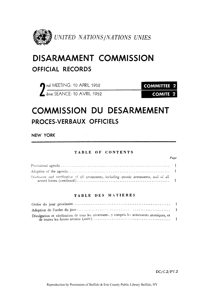 handle is hein.unl/ofrecds0004 and id is 1 raw text is: j UNITED NATIONS/NATIONS UNIES
DISARMAMENT COMMISSION
OFFICIAL RECORDS

 nd MEETING: 10 APRIL 1952
eme SEANCE: 10 AVRIL 1952

COMMISSION DU DESARMEMENT
PROCES-VERBAUX OFFICIELS
NEW YORK

TABLE OF CONTENTS

Page

Provisional agenda .........................................................
Adoption of the agenda.....................................................
Dicl-osire and v    to   of all armaments, including atomic armaments, aiid of ail
armed forces (continued) .................................................

TABLE DES M1ATIERES

Ordre du jour provisoire ...........   .......................................
Adoption de l'ordre du jour.............  ........... ...................
Divulgation et v6rification de tous les arnmement, y compris le armements atomiques, et
de  toutes  les  forces  arm ees  (suite)............................................

1
1
1

DC/C.2/PV.2

Reproduction by Permission of Buffalo & Erie County Public Library Buffalo, NY

1
1
1

COMMITTEE 2
COMITE 2


