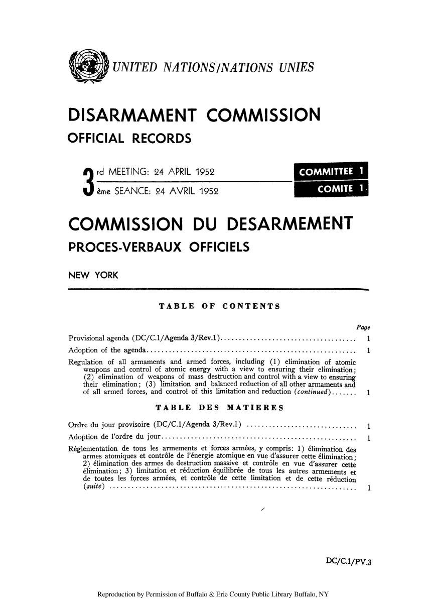 handle is hein.unl/ofrecds0005 and id is 1 raw text is: '   UNITED NATIONS/NATIONS UNIES
DISARMAMENT COMMISSION
OFFICIAL RECORDS

3 rd MEETING: 24 APRIL 1952
kme SEANCE: 24 AVRIL 1952

COMMISSION DU DESARMEMENT
PROCES-VERBAUX OFFICIELS
NEW YORK

TABLE OF CONTENTS

Page

Provisional agenda (DC/C.1/Agenda 3/Rev.1)................................
Adoption of the agenda ...................................................
Regulation of all armaments and armed forces, including (1) elimination of atomic
weapons and control of atomic energy with a view to ensuring their elimination;
(2) elimination of weapons of mass destruction and control with a view to ensuring
their elimination; (3) limitation and balanced reduction of all other armaments and
of all armed forces, and control of this limitation and reduction (continued) .......
TABLE DES MATIERES
Ordre du jour provisoire (DC/C.1/Agenda 3/Rev.1) ..........................
Adoption de l'ordre du jour  ............................................
R6glementation de tous les armements et forces armies, y compris: 1) 61imination des
armes atomiques et contr6le de 1'6nergie atomique en vue d'assurer cette 6limination;
2) 61imination des armes de destruction massive et contr6le en vue d'assurer cette
61imination; 3) limitation et reduction 6quilibr6e de tous les autres armements et
de toutes les forces armbes, et contr6le de cette limitation et de cette r6duction
(suite)    .........................................................

1
1
1

DC/C.1/PV.3

Reproduction by Permission of Buffalo & Erie County Public Library Buffalo, NY

COMMITTEE I
COMITE I


