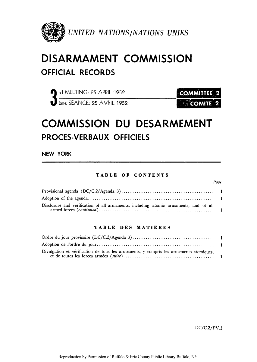 handle is hein.unl/ofrecds0006 and id is 1 raw text is: UNITED NATIONS/NATIONS UNIES
DISARMAMENT COMMISSION
OFFICIAL RECORDS

3rd MEETING: 25 APRIL 1952
eme SEANCE: 25 AVRIL 1952

COMMITTEE 2
COM TE 2

COMMISSION DU DESARMEMENT
PROCES-VERBAUX OFFICIELS
NEW YORK

TABLE OF CONTENTS

Page

Provisional agenda (DC/C.2/Agenda 3).......................................
Adoption of the agenda..   ...................................................
Disclosure and verification of all armaments, including atomic armaments, and of all
armed forces (continued) ................................................
TABLE DES MATIERES
Ordre du jour provisoire (DC/C.2/Agenda 3) ..................................
Adoption de 1'ordre du jour.................................................
Divulgation et v6rification de tous les armements, y compris les armements atomiques,
et  de  toutes  les  forces  armies  (suite).........................................

DC/C.2/PV.3

Reproduction by Permission of Buffalo & Erie County Public Library Buffalo, NY

1
1
1

1
1
1


