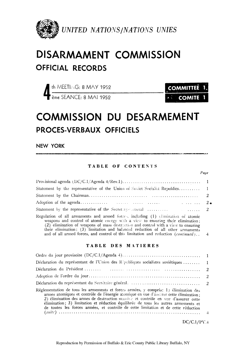 handle is hein.unl/ofrecds0007 and id is 1 raw text is: UNITED NATIONS/NATIONS UNIES
DISARMAMENT COMMISSION
OFFICIAL RECORDS
4 th MEETIG: 8 MAY 1952                                         COMMITTEE1
eme SEANCE: 8 MAI 1952                                           C   M   T   1
COMMISSION DU DESARMEMENT
PROCES-VERBAUX OFFICIELS
NEW YORK
TABLE OF CONTENTS
Page
Provisional agenda  (DC/C.1/Agenda 4/Rev.1)....................................     .  1
Statement by the representative of the Unio   o - 01   ict Sociali-.t Republics..........  I
Statem ent  by  the  Chairm an............................  ......................     2
Adoption  of  the  agenda.............   ......   .....  ......            . . ... ...  2.
Statement by the representative of the Secret i -        ..........           ......   2
Regulation of all armaments and armed forc , inchding (1) elimination of atomic
weapons and control of atomic cncrgy wha       i:  : to ensuring their elimination,
(2) elimination of weapons of mass destr etiuii and control with a view to ensuring
their elimination; (3) limitation and bal mncd reduction of all other armaments
and of all armed forces, and control of this limitation and reduction (continued) . . 4
TABLE DES MATIERES
Ordre du jour provisoire (DC/C.1/Agenda 4) ..................................... 1
D~claration du representant de l'Union des R publiques socialistes sovietiques ........ . 1
D eclaration  du  President  ........  .......  ................  .................    2
Adoption de l'ordre du jour. .........      .............................................. 2
Dclaration du reprisentant du Secretaire general . .................................. 2
R~glementation de tous les armements et forces ariees, y compris: 1) elimination des
armes atomiques et contr6le de 'energie atomique en vue das rer cette elimination;
2) e1imination des armes de destruction ms - -t controle en vue d'assurer cette
eimination; 3) limitation et reduction  quilibree de tous les autres armements et
de toutes les forces armes, et contr6le de cette limitation et de cette r.iduction
(suitc) .................................................................. 4
DC/C.1/PV.4

Reproduction by Permission of Buffalo & Erie County Public Library Buffalo, NY



