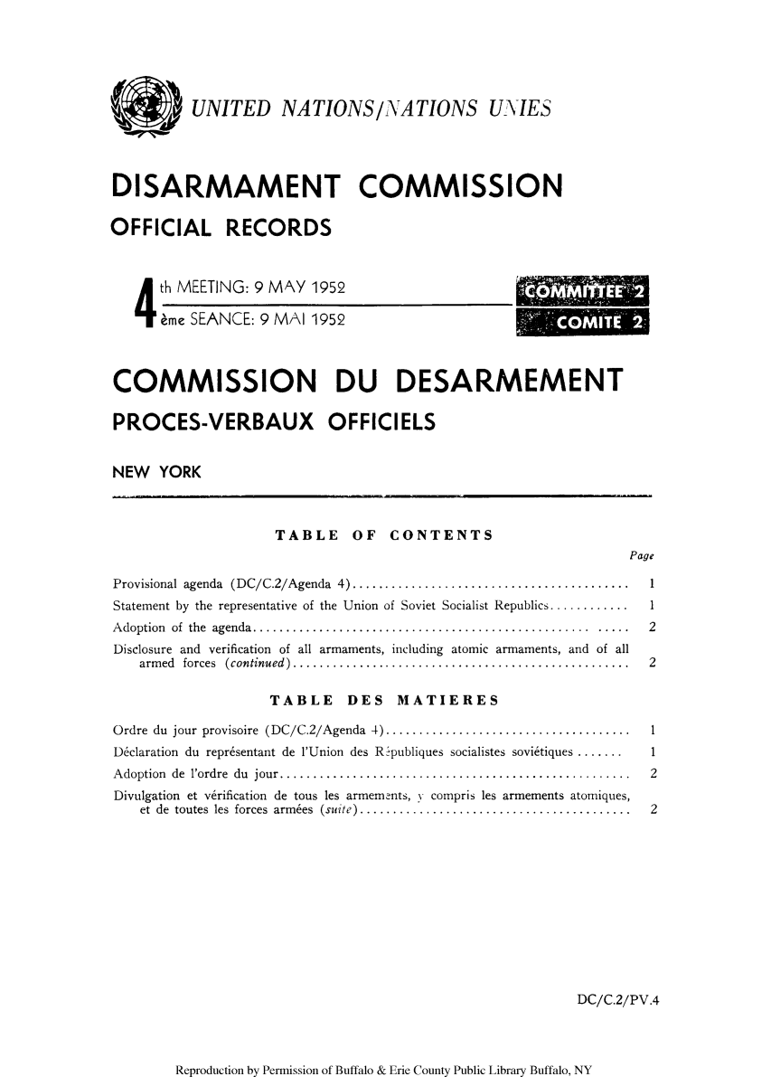 handle is hein.unl/ofrecds0008 and id is 1 raw text is: UNITED NATIONS/NATIONS UXTES
DISARMAMENT COMMISSION
OFFICIAL RECORDS

4 th MEETING: 9 MAY 1952
eme SEANCE: 9 MAI 1952

OMI

COMMISSION DU DESARMEMENT
PROCES-VERBAUX OFFICIELS
NEW YORK

TABLE OF CONTENTS

Page

Provisional agenda (DC/C.2/Agenda 4) .......................................
Statement by the representative of the Union of Soviet Socialist Republics ............
Adoption of the agenda.  .............................................. .....
Disclosure and verification of all armaments, including atomic armaments, and of all
arm ed  forces  (continued)...................................................

TABLE DES MATIERES

Ordre du jour provisoire (DC/C.2/Agenda 4) ..................................
Declaration du repr6sentant de l'Union des Ripubliques socialistes sovietiques .......
Adoption de l'ordre du jour....  .............................................
Divulgation et verification de tous les armements, y compris les armements atomiques,
et de toutes les forces armbes (suite) ......................................

1
1
2
2

DC/C.2/PV.4

Reproduction by Permission of Buffalo & Erie County Public Library Buffalo, NY

1
2
2


