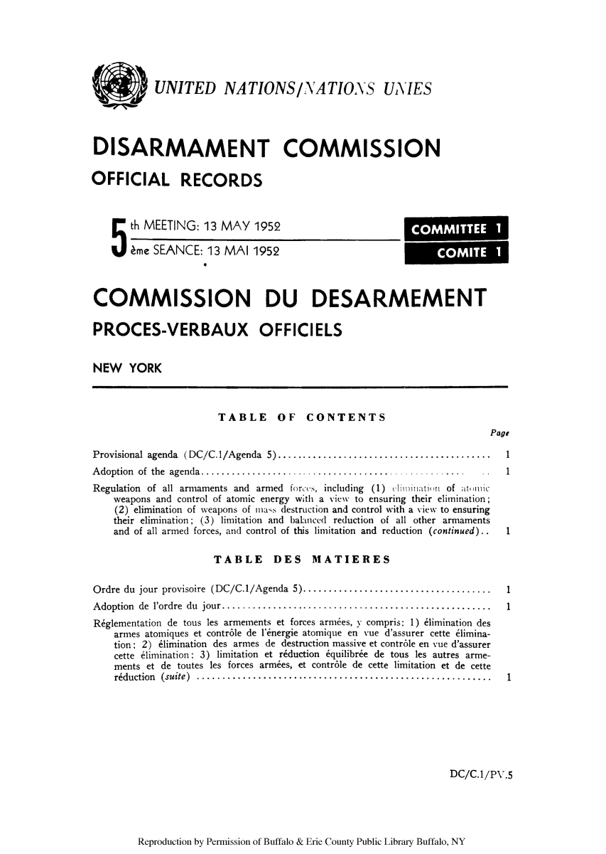 handle is hein.unl/ofrecds0009 and id is 1 raw text is: UNITED NATIONS/NATIONS UNIES
DISARMAMENT COMMISSION
OFFICIAL RECORDS

5 th MEETING: 13 MAY 1952
me SEANCE: 13 MAI 1952

COMMISSION DU DESARMEMENT
PROCES-VERBAUX OFFICIELS
NEW YORK

TABLE OF CONTENTS

Page

Provisional agenda (DC/C.1/Agenda 5) ......................................

Adoption of the agenda.................................

Regulation of all armaments and armed forccs, including (1) cl ninat~in of at uimiic
weapons and control of atomic energy with a view to ensuring their elimination;
(2) elimination of weapons of mass destruction and control with a view to ensuring
their elimination; (3) limitation and balanced reduction of all other armaments
and of all armed forces, and control of this limitation and reduction (continued)..

TABLE DES MATIERES

Ordre du jour provisoire (DC/C.1/Agenda 5).................................
Adoption de l'ordre du jour................................................
R~glementation de tous les armernents et forces armees, y compris: 1) 61imination des
armes atomiques et contr6le de l'energie atornique en vue d'assurer cette e1imina-
tion; 2) 61imination des armes de destruction massive et contr6le en vue d'assurer
cette e1imination: 3) limitation et riduction 6quilibree de tous les autres arme-
ments et de toutes les forces armees, et contr6le de cette limitation et de cette
r~duction (suite) ........................................... ..........

1
1
1

DC/C.1/PV.5

Reproduction by Permission of Buffalo & Erie County Public Library Buffalo, NY

1

.  . . . . . . .   .  .    1

1

COMMITTEE 1
COMITE 1


