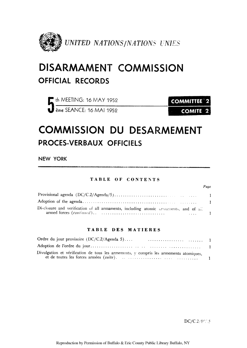 handle is hein.unl/ofrecds0010 and id is 1 raw text is: UNITED NATIONS/NATIONS UNIES
DISARMAMENT COMMISSION
OFFICIAL RECORDS

5 th MEETING: 16 MAY
eme SEANCE: 16 MAI

1952
1952

COMMISSION DU DESARMEMENT
PROCES-VERBAUX OFFICIELS
NEW YORK
TABLE OF CONTENTS
Page
Provisional agenda (DC/C.2/Agenda/5) ......................... .             ..  ....1
Adoption of the agenda............................................            ......
Di -closure and verification of all armaments, including atomic .r'na:nents, and of
armed  forces  ( cotinuid)1..  ..............................            ....
TABLE DES MATIERES
Ordre du jour provisoire (DC/C.2/Agenda 5) ...            .................      .......  1
Adoption de 1ordre du jour....................                        ...............1
Divulgation et v6rification de tous les armemenits, N compris les armements atomiques,
et de toutes les forces armees (suite) . .................. .... .............     1

DC/C.2 P'5

Reproduction by Permission of Buffalo & Erie County Public Library Buffalo, NY

COMMITTEE  2
,-COMITE 2


