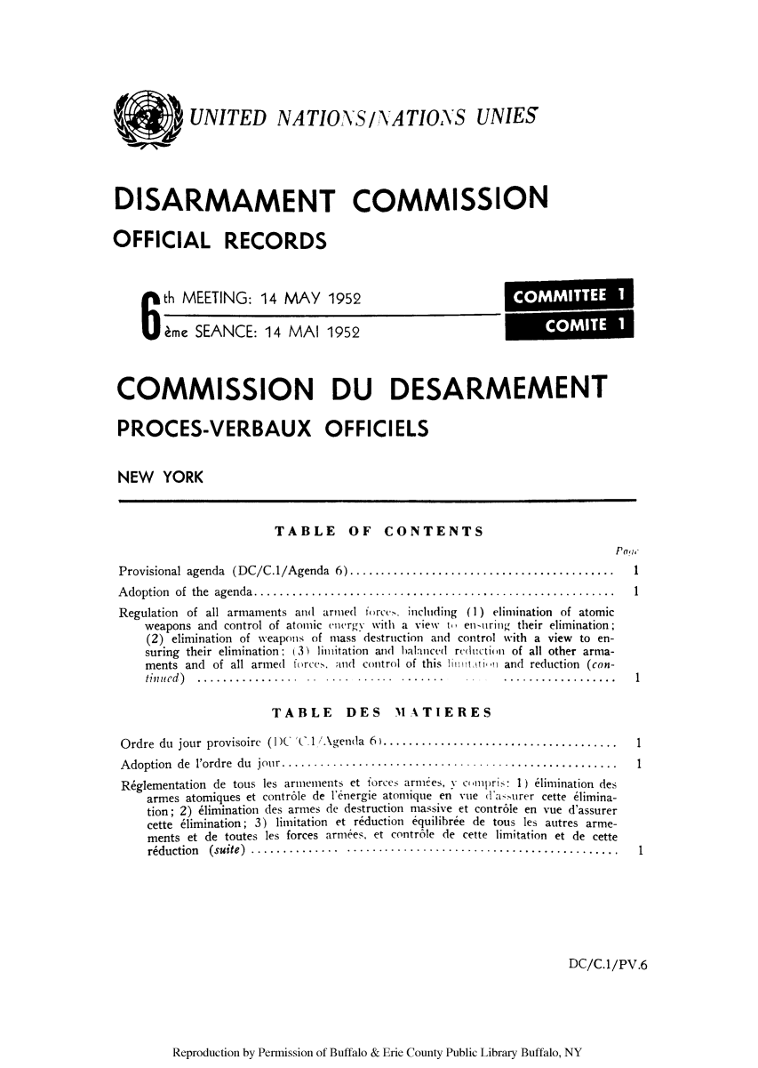 handle is hein.unl/ofrecds0011 and id is 1 raw text is: UNITED NATIONS/'ATIOAS UNIES
DISARMAMENT COMMISSION
OFFICIAL RECORDS

6 th MEETING: 14 MAY 1952
ime SEANCE: 14 MAI 1952

COMMISSION DU DESARMEMENT
PROCES-VERBAUX OFFICIELS
NEW YORK

TABLE OF CONTENTS

p05l.

Provisional agenda (DC/C.1/Agenda 6)   ......................................
Adoption of the agenda .  ...................................................
Regulation of all armaments and armed forcc . including (1) elimination of atomic
weapons and control of atomic energy with a view ti en-uring their elimination;
(2) elimination of weapons of mass destruction and control with a view to en-
suring their elimination: (3) limitation and halanced reduction of all other arma-
ments and of all armed forccs. and control of this hu  and reduction (con-
tinued)  ..                                                     ......

TABLE DES MATIERES

Ordre du jour provisoirc (1')( V  .1 'Agenda 6).......................................
Adoption de lordre du jour....   ..........................................
R~glementation de tous les arineinents et forces armies, N cnmpris: 1) elimination des
armes atomiques et contr6le de 1'energie atomique en vue (1'asurer cette e1imina-
tion; 2) 6imination des arnes de destruction massive et contr6le en vue d'assurer
cette 61imination; 3) limitation et reduction equilibree de tous les autres arme-
ments et de toutes les forces armees, et contr6le de cette limitation et de cette
reduction (suite).....    ...........................................

DC/C.1/PV.6

Reproduction by Permission of Buffalo & Erie County Public Library Buffalo, NY

1
1
1

COMMITTEE 1
COMITE I



