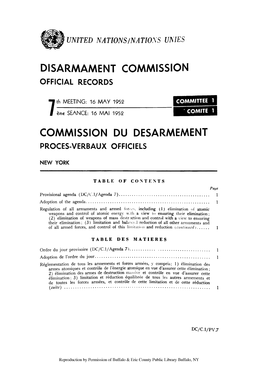 handle is hein.unl/ofrecds0012 and id is 1 raw text is: ) UNITED NATIONS/NATIONS UNIES
DISARMAMENT COMMISSION
OFFICIAL RECORDS

th MEETING: 16 MAY 1952
ime SEANCE: 16 MAI 1952

COMMISSION DU DESARMEMENT
PROCES-VERBAUX OFFICIELS
NEW YORK
TABLE OF CONTENTS
Page
Provisional agenda (DC/C./Agenda 7) ......................................... 1
Adoption of the agenda...................................................... I
Regulation of all armaments and armed for,--, including (1) elimination of atomic
weapons and control of atomic energy wN'th a view to ensuring their elimination;
(2) elimination of weapons of mass destrction and control with a view to ensuring
their elimination; (3) limitation and balancc I reduction of all other armaments and
of all armed forces, and control of this limiltation and reduction (continued ) ........1
TABLE DES MATIERES
Ordre du jour provisoire (DC/C.1/Agenda 7) ............ ........................1
Adoption de l'ordre du jour.........................................     .......
Rfglementation de tous les armements et forces armees, y compris: 1) elimination des
armes atomiques et contr6le de l'energie atornique en vue d'assurer cette elimination;
2) elimination des armes de destruction nasive et contr6le en vue d'assurer cette
eimination: 3) limitation et reduction 6quilibree de tous les autres armements et
de toutes les forces armies, et contr6le de cette limitation et de cette reduction
(suite) ...................................................................1

DC/C.I/PV.7

Reproduction by Permission of Buffalo & Erie County Public Library Buffalo, NY

COMMITTEE 1
- COMITE 1


