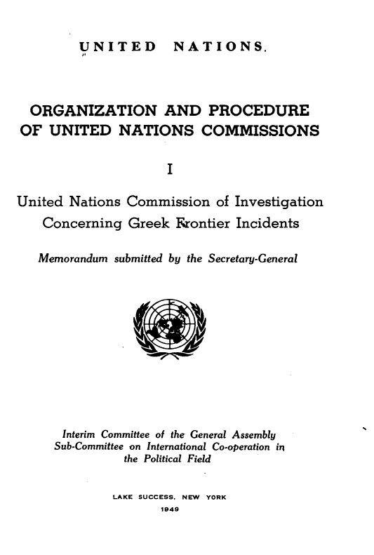 handle is hein.unl/onprudnscn0001 and id is 1 raw text is: 

UNITED  NATIONS,


  ORGANIZATION AND PROCEDURE
OF UNITED NATIONS COMMISSIONS

                     I

United Nations Commission of Investigation
    Concerning Greek Frontier Incidents

    Memorandum submitted by the Secretary-General











      Interim Committee of the General Assembly
      Sub-Committee on International Co-operation in
               the Political Field

               LAKE SUCCESS, NEW YORK
                    1949


