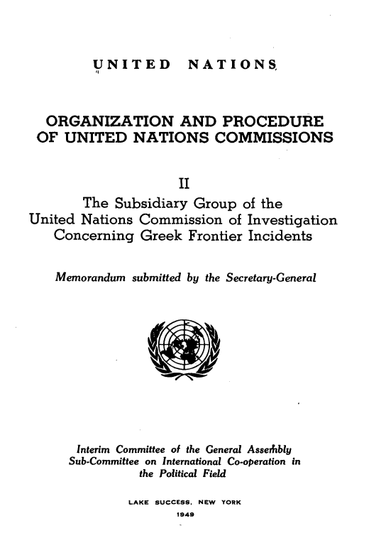 handle is hein.unl/onprudnscn0002 and id is 1 raw text is: 


UNITED  NATIONS,


  ORGANIZATION AND PROCEDURE
  OF UNITED NATIONS COMMISSIONS


                     II
        The Subsidiary Group of the
United Nations Commission of Investigation
    Concerning Greek Frontier Incidents


    Memorandum submitted by the Secretary-General











       Interim Committee of the General Asserhbly
       Sub-Committee on International Co-operation in
                the Political Field

              LAKE SUCCESS, NEW YORK
                     1949


