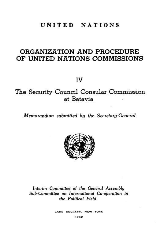 handle is hein.unl/onprudnscn0004 and id is 1 raw text is: 


UNITED  NATIONS


  ORGANIZATION AND PROCEDURE
OF UNITED NATIONS COMMISSIONS


                    IV

The Security Council Consular Commission
                at Batavia

   Memorandum submitted by the Secretary-General











      Interim Committee of the General Assembly
      Sub-Committee on International Co-operation in
              the Political Field


LAKE SUCCESS. NEW YORK
       1949


