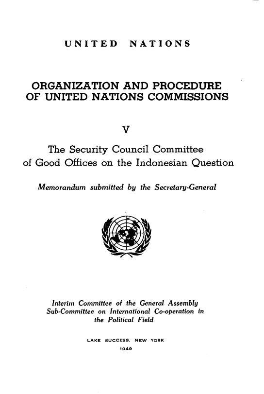 handle is hein.unl/onprudnscn0005 and id is 1 raw text is: 


UNITED  NATIONS


  ORGANIZATION AND PROCEDURE
  OF UNITED NATIONS COMMISSIONS


                    V

     The Security Council Committee
of Good Offices on the Indonesian Question

   Memorandum submitted by the Secretary-General











      Interim Committee of the General Assembly
      Sub-Committee on International Co-operation in
               the Political Field


LAKE SUCCESS. NEW YORK
       1949



