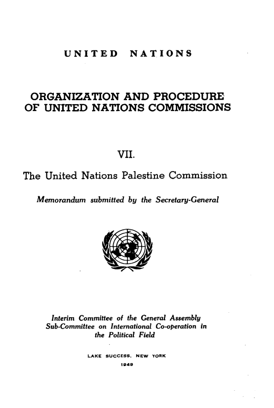 handle is hein.unl/onprudnscn0007 and id is 1 raw text is: 



UNITED NATIONS


  ORGANIZATION AND PROCEDURE
OF UNITED NATIONS COMMISSIONS




                   VII.

The United Nations Palestine Commission

   Memorandum submitted by the Secretary-General











      Interim Committee of the General Assembly
      Sub-Committee on International Co-operation in
               the Political Field


LAKE SUCCESS. NEW YORK
       1949


