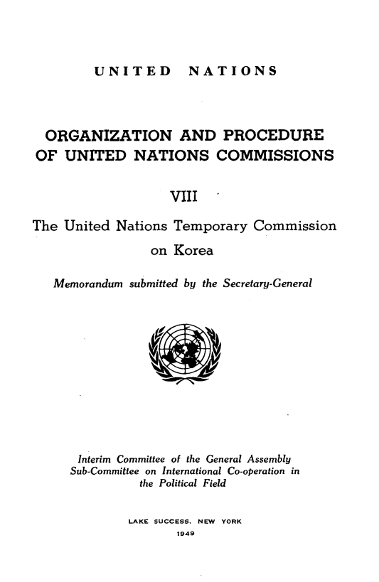 handle is hein.unl/onprudnscn0008 and id is 1 raw text is: 



UNITED  NATIONS


  ORGANIZATION AND PROCEDURE
OF UNITED NATIONS COMMISSIONS


                   VIII

The United Nations Temporary Commission

                 on Korea

   Memorandum submitted by the Secretary-General


Interim Committee of the General Assembly
Sub-Committee on International Co-operation in
          the Political Field


LAKE SUCCESS, NEW YORK
       1949


