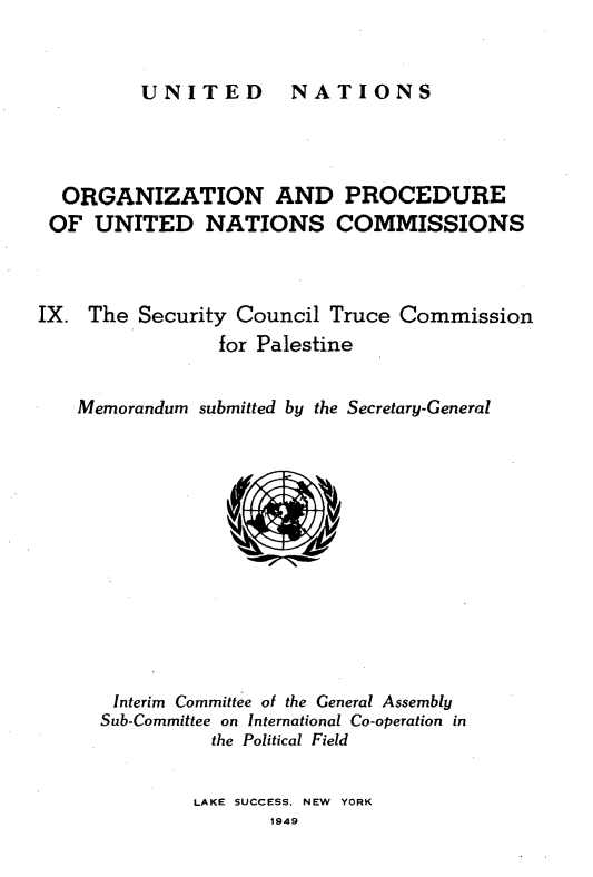 handle is hein.unl/onprudnscn0009 and id is 1 raw text is: 


UNITED  NATIONS


  ORGANIZATION AND PROCEDURE
  OF UNITED NATIONS COMMISSIONS



IX. The Security Council Truce Commission
                for Palestine


   Memorandum submitted by the Secretary-General












       Interim Committee of the General Assembly
       Sub-Committee on International Co-operation in
               the Political Field


LAKE SUCCESS, NEW YORK
       1949


