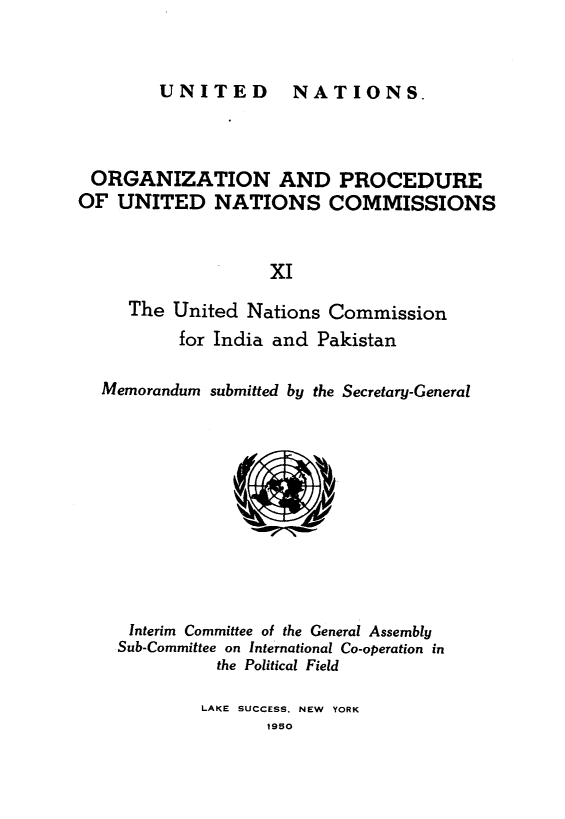 handle is hein.unl/onprudnscn0011 and id is 1 raw text is: 


UNITED  NATIONS.


ORGANIZATION AND PROCEDURE
OF UNITED NATIONS COMMISSIONS


                   xI

     The United Nations Commission
          for India and Pakistan

  Memorandum submitted by the Secretary-General



               U







     Interim Committee of the General Assembly
     Sub-Committee on International Co-operation in
              the Political Field

            LAKE SUCCESS, NEW YORK
                   1950


