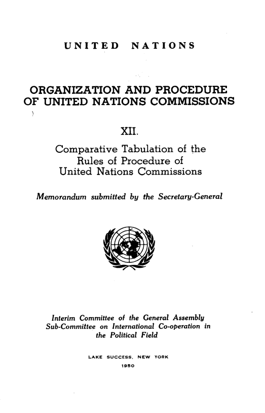 handle is hein.unl/onprudnscn0012 and id is 1 raw text is: 


UNITED  NATIONS


ORGANIZATION AND PROCEDURE
OF UNITED NATIONS COMMISSIONS


                   XII.

      Comparative Tabulation of the
           Rules of Procedure of
       United Nations Commissions

   Memorandum submitted by the Secretary-General










      Interim Committee of the General Assembly
    Sub-Committee on International Co-operation in
              the Political Field

              LAKE SUCCESS, NEW YORK
                   1950


