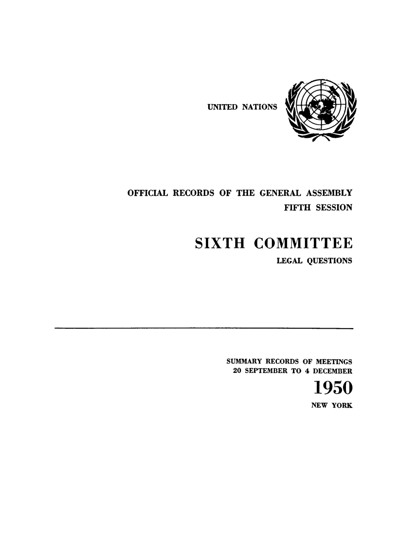 handle is hein.unl/orga0005 and id is 1 raw text is: UNITED NATIONS

OFFICIAL RECORDS OF THE GENERAL ASSEMBLY
FIFTH SESSION
SIXTH COMMITTEE
LEGAL QUESTIONS

SUMMARY RECORDS OF MEETINGS
20 SEPTEMBER TO 4 DECEMBER
1950
NEW YORK


