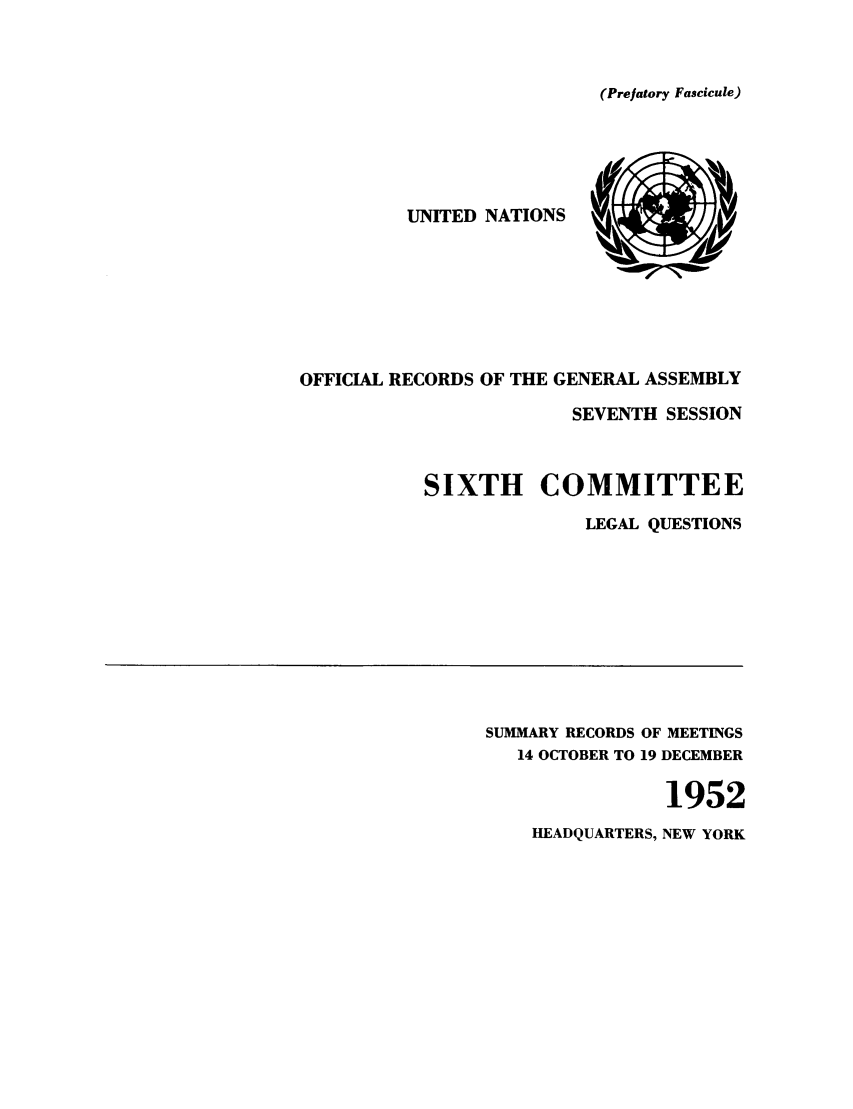handle is hein.unl/orga0007 and id is 1 raw text is: (Prefatory Fascicule)

UNITED NATIONS   N      ,
WI
OFFICIAL RECORDS OF THE GENERAL ASSEMBLY
SEVENTH SESSION
SIXTH COMMITTEE
LEGAL QUESTIONS

SUMMARY RECORDS OF MEETINGS
14 OCTOBER TO 19 DECEMBER
1952
HEADQUARTERS, NEW YORK


