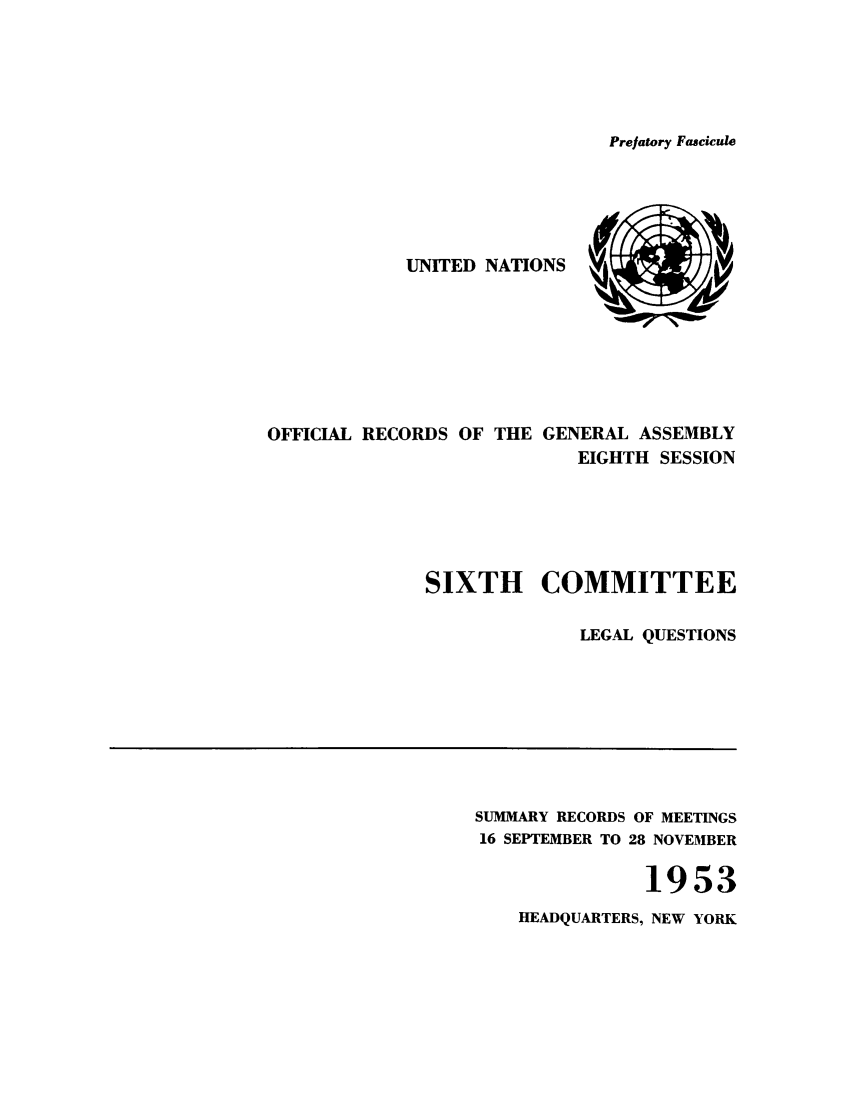 handle is hein.unl/orga0008 and id is 1 raw text is: Prefatory Fascicule

UNITED NATIONS
OFFICIAL RECORDS OF THE GENERAL ASSEMBLY
EIGHTH SESSION
SIXTH COMMITTEE
LEGAL QUESTIONS

SUMMARY RECORDS OF MEETINGS
16 SEPTEMBER TO 28 NOVEMBER
1953
HEADQUARTERS, NEW YORK


