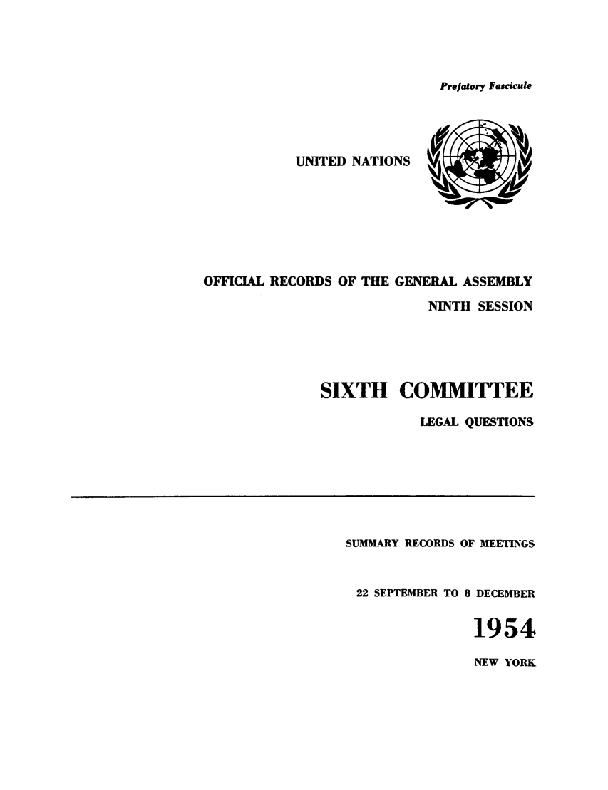 handle is hein.unl/orga0009 and id is 1 raw text is: Prefatory Fascicule

UNITED NATIONS V      
OFFICIAL RECORDS OF THE GENERAL ASSEMBLY
NINTH SESSION
SIXTH COMMITTEE
LEGAL QUESTIONS

SUMMARY RECORDS OF MEETINGS
22 SEPTEMBER TO 8 DECEMBER
1954

NEW YORK


