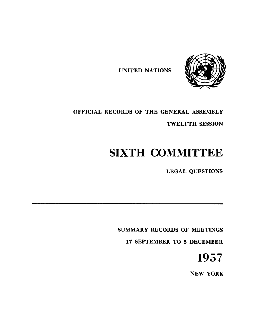 handle is hein.unl/orga0012 and id is 1 raw text is: UNITED NATIONS

OFFICIAL RECORDS OF THE GENERAL ASSEMBLY
TWELFTH SESSION
SIXTH COMMITTEE
LEGAL QUESTIONS

SUMMARY RECORDS OF MEETINGS
17 SEPTEMBER TO 5 DECEMBER
1957

NEW YORK



