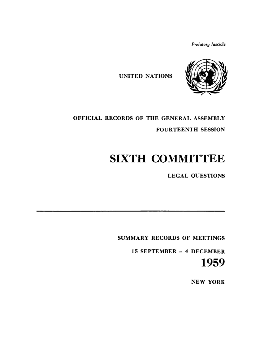 handle is hein.unl/orga0014 and id is 1 raw text is: Prefatory fascicle

UNITED NATIONS
OFFICIAL RECORDS OF THE GENERAL ASSEMBLY
FOURTEENTH SESSION
SIXTH COMMITTEE
LEGAL QUESTIONS

SUMMARY RECORDS OF MEETINGS
15 SEPTEMBER - 4 DECEMBER
1959

NEW YORK


