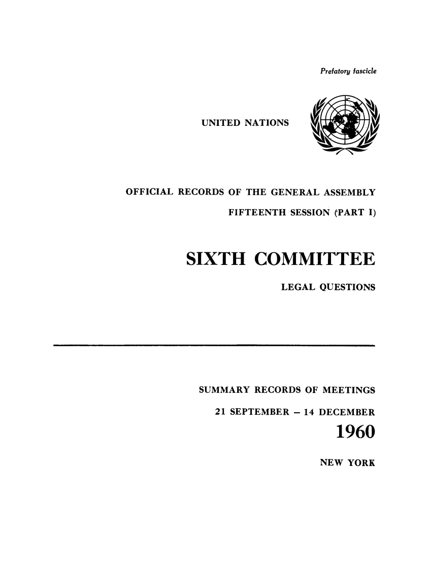 handle is hein.unl/orga0015 and id is 1 raw text is: Prefatory fascicle

UNITED NATIONS
OFFICIAL RECORDS OF THE GENERAL ASSEMBLY
FIFTEENTH SESSION (PART I)
SIXTH COMMITTEE
LEGAL QUESTIONS

SUMMARY RECORDS OF MEETINGS
21 SEPTEMBER - 14 DECEMBER
1960

NEW YORK


